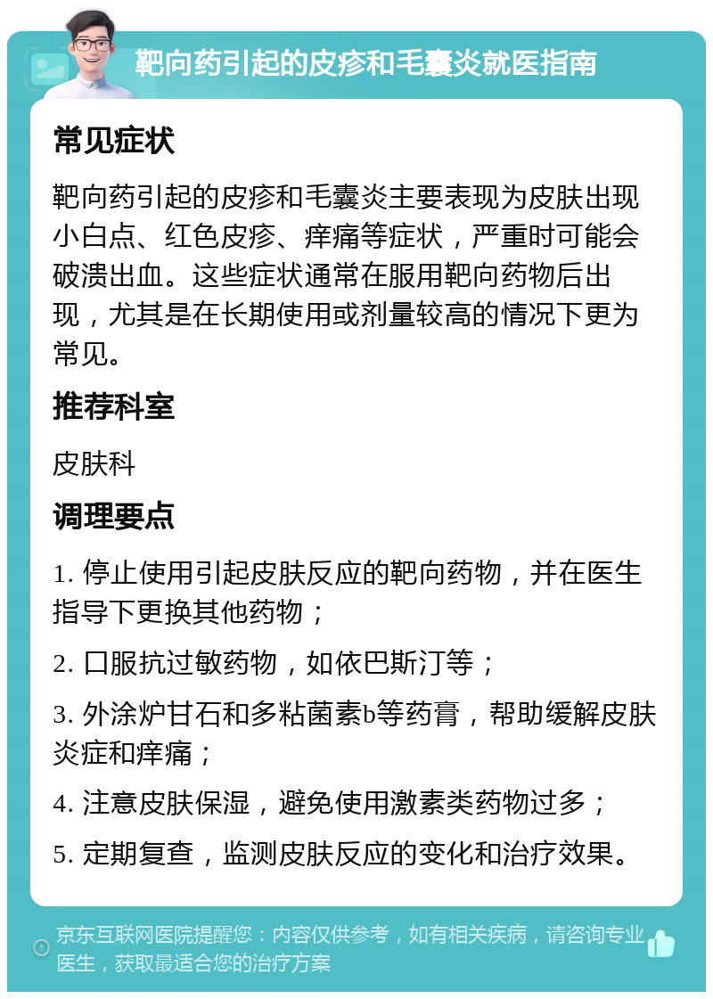 靶向药引起的皮疹和毛囊炎就医指南 常见症状 靶向药引起的皮疹和毛囊炎主要表现为皮肤出现小白点、红色皮疹、痒痛等症状，严重时可能会破溃出血。这些症状通常在服用靶向药物后出现，尤其是在长期使用或剂量较高的情况下更为常见。 推荐科室 皮肤科 调理要点 1. 停止使用引起皮肤反应的靶向药物，并在医生指导下更换其他药物； 2. 口服抗过敏药物，如依巴斯汀等； 3. 外涂炉甘石和多粘菌素b等药膏，帮助缓解皮肤炎症和痒痛； 4. 注意皮肤保湿，避免使用激素类药物过多； 5. 定期复查，监测皮肤反应的变化和治疗效果。