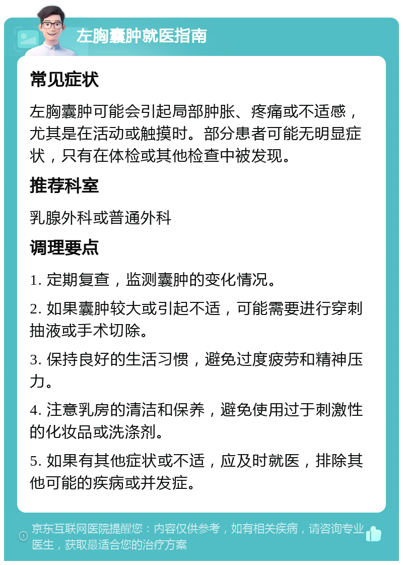 左胸囊肿就医指南 常见症状 左胸囊肿可能会引起局部肿胀、疼痛或不适感，尤其是在活动或触摸时。部分患者可能无明显症状，只有在体检或其他检查中被发现。 推荐科室 乳腺外科或普通外科 调理要点 1. 定期复查，监测囊肿的变化情况。 2. 如果囊肿较大或引起不适，可能需要进行穿刺抽液或手术切除。 3. 保持良好的生活习惯，避免过度疲劳和精神压力。 4. 注意乳房的清洁和保养，避免使用过于刺激性的化妆品或洗涤剂。 5. 如果有其他症状或不适，应及时就医，排除其他可能的疾病或并发症。