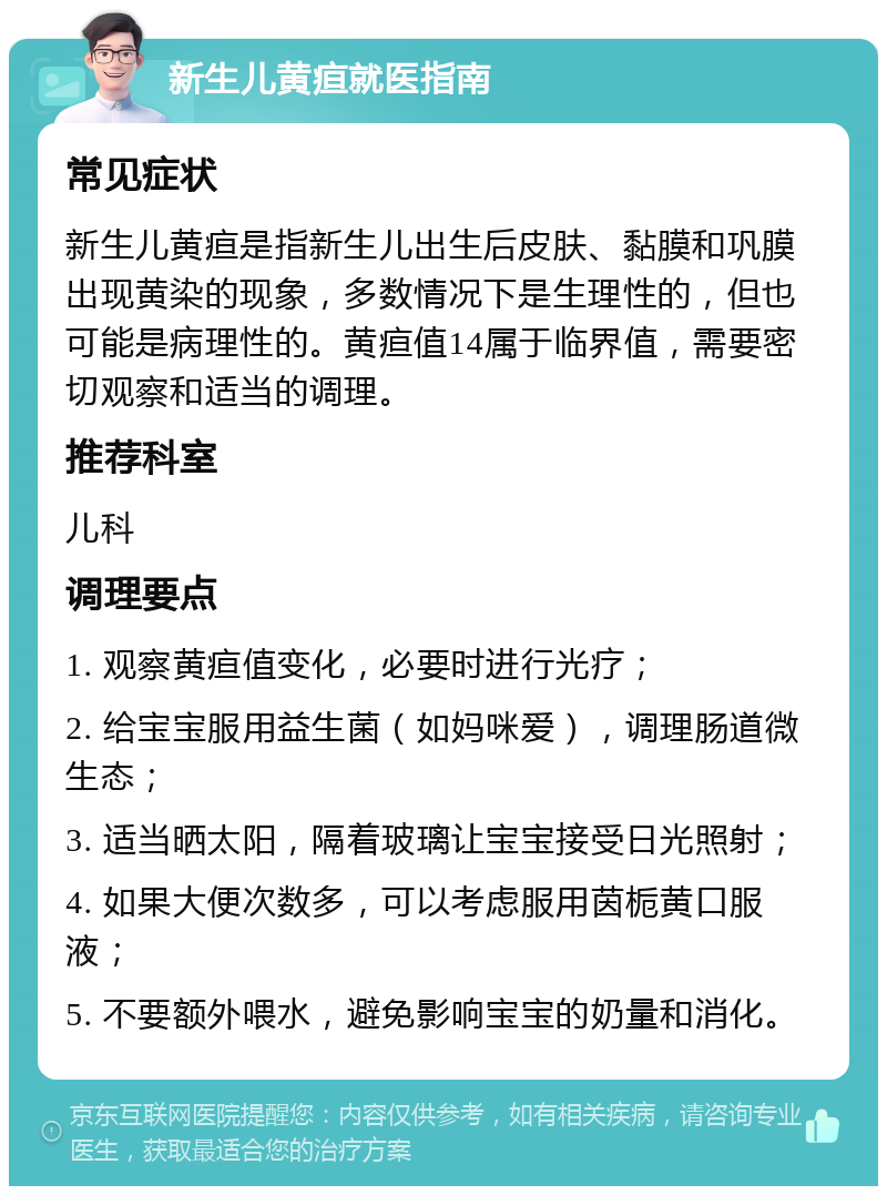 新生儿黄疸就医指南 常见症状 新生儿黄疸是指新生儿出生后皮肤、黏膜和巩膜出现黄染的现象，多数情况下是生理性的，但也可能是病理性的。黄疸值14属于临界值，需要密切观察和适当的调理。 推荐科室 儿科 调理要点 1. 观察黄疸值变化，必要时进行光疗； 2. 给宝宝服用益生菌（如妈咪爱），调理肠道微生态； 3. 适当晒太阳，隔着玻璃让宝宝接受日光照射； 4. 如果大便次数多，可以考虑服用茵栀黄口服液； 5. 不要额外喂水，避免影响宝宝的奶量和消化。