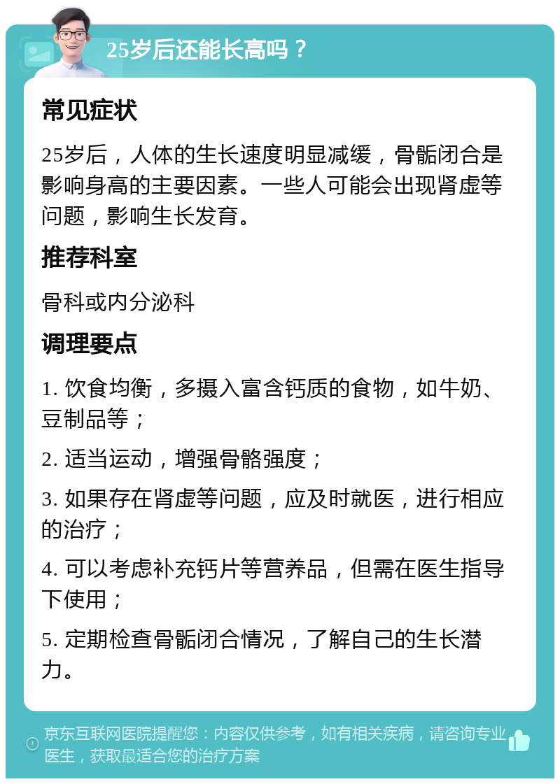 25岁后还能长高吗？ 常见症状 25岁后，人体的生长速度明显减缓，骨骺闭合是影响身高的主要因素。一些人可能会出现肾虚等问题，影响生长发育。 推荐科室 骨科或内分泌科 调理要点 1. 饮食均衡，多摄入富含钙质的食物，如牛奶、豆制品等； 2. 适当运动，增强骨骼强度； 3. 如果存在肾虚等问题，应及时就医，进行相应的治疗； 4. 可以考虑补充钙片等营养品，但需在医生指导下使用； 5. 定期检查骨骺闭合情况，了解自己的生长潜力。