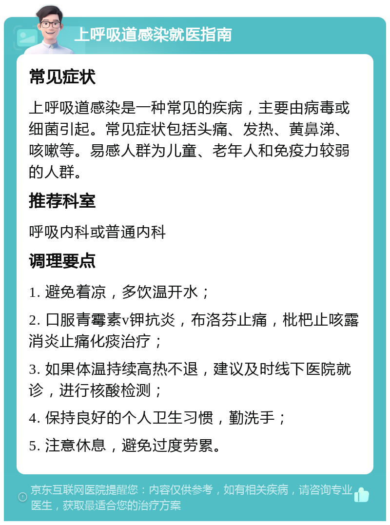 上呼吸道感染就医指南 常见症状 上呼吸道感染是一种常见的疾病，主要由病毒或细菌引起。常见症状包括头痛、发热、黄鼻涕、咳嗽等。易感人群为儿童、老年人和免疫力较弱的人群。 推荐科室 呼吸内科或普通内科 调理要点 1. 避免着凉，多饮温开水； 2. 口服青霉素v钾抗炎，布洛芬止痛，枇杷止咳露消炎止痛化痰治疗； 3. 如果体温持续高热不退，建议及时线下医院就诊，进行核酸检测； 4. 保持良好的个人卫生习惯，勤洗手； 5. 注意休息，避免过度劳累。