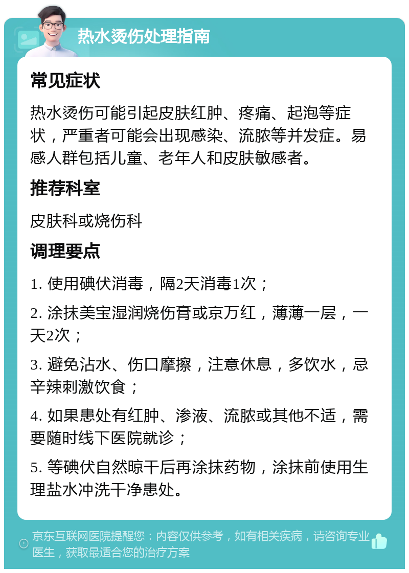 热水烫伤处理指南 常见症状 热水烫伤可能引起皮肤红肿、疼痛、起泡等症状，严重者可能会出现感染、流脓等并发症。易感人群包括儿童、老年人和皮肤敏感者。 推荐科室 皮肤科或烧伤科 调理要点 1. 使用碘伏消毒，隔2天消毒1次； 2. 涂抹美宝湿润烧伤膏或京万红，薄薄一层，一天2次； 3. 避免沾水、伤口摩擦，注意休息，多饮水，忌辛辣刺激饮食； 4. 如果患处有红肿、渗液、流脓或其他不适，需要随时线下医院就诊； 5. 等碘伏自然晾干后再涂抹药物，涂抹前使用生理盐水冲洗干净患处。