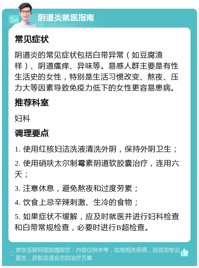 阴道炎就医指南 常见症状 阴道炎的常见症状包括白带异常（如豆腐渣样）、阴道瘙痒、异味等。易感人群主要是有性生活史的女性，特别是生活习惯改变、熬夜、压力大等因素导致免疫力低下的女性更容易患病。 推荐科室 妇科 调理要点 1. 使用红核妇洁洗液清洗外阴，保持外阴卫生； 2. 使用硝呋太尔制霉素阴道软胶囊治疗，连用六天； 3. 注意休息，避免熬夜和过度劳累； 4. 饮食上忌辛辣刺激、生冷的食物； 5. 如果症状不缓解，应及时就医并进行妇科检查和白带常规检查，必要时进行B超检查。