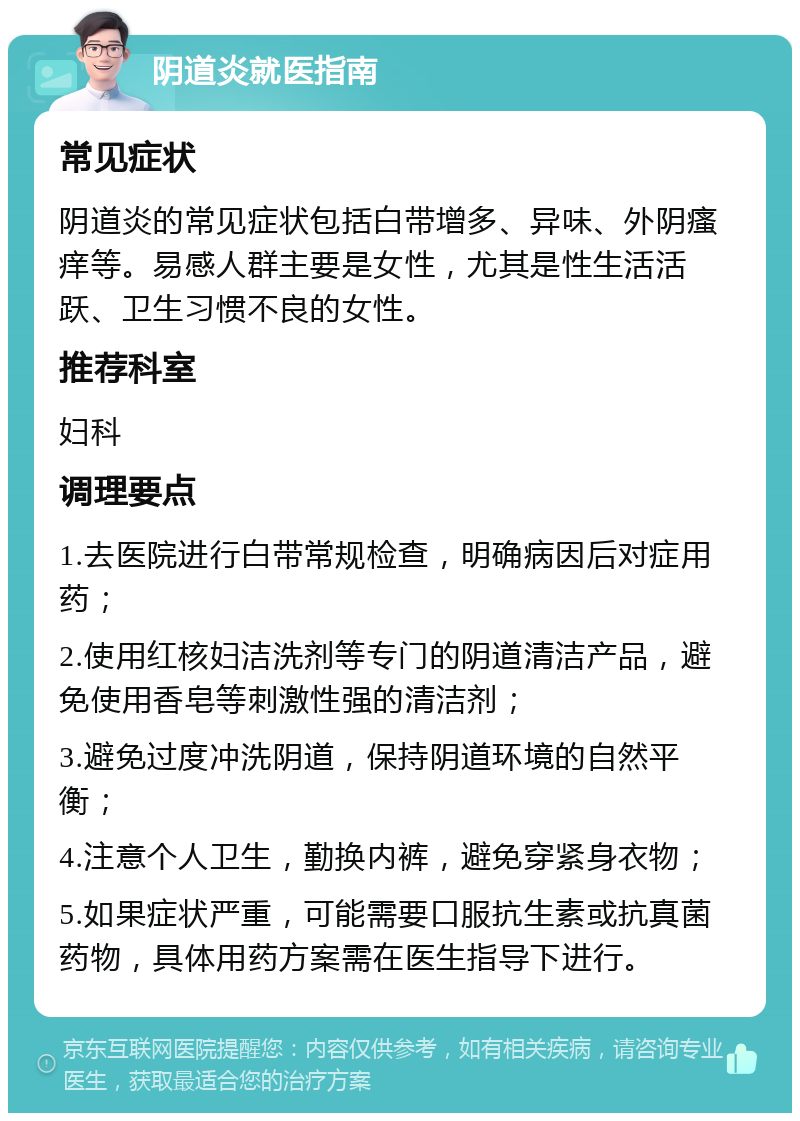 阴道炎就医指南 常见症状 阴道炎的常见症状包括白带增多、异味、外阴瘙痒等。易感人群主要是女性，尤其是性生活活跃、卫生习惯不良的女性。 推荐科室 妇科 调理要点 1.去医院进行白带常规检查，明确病因后对症用药； 2.使用红核妇洁洗剂等专门的阴道清洁产品，避免使用香皂等刺激性强的清洁剂； 3.避免过度冲洗阴道，保持阴道环境的自然平衡； 4.注意个人卫生，勤换内裤，避免穿紧身衣物； 5.如果症状严重，可能需要口服抗生素或抗真菌药物，具体用药方案需在医生指导下进行。