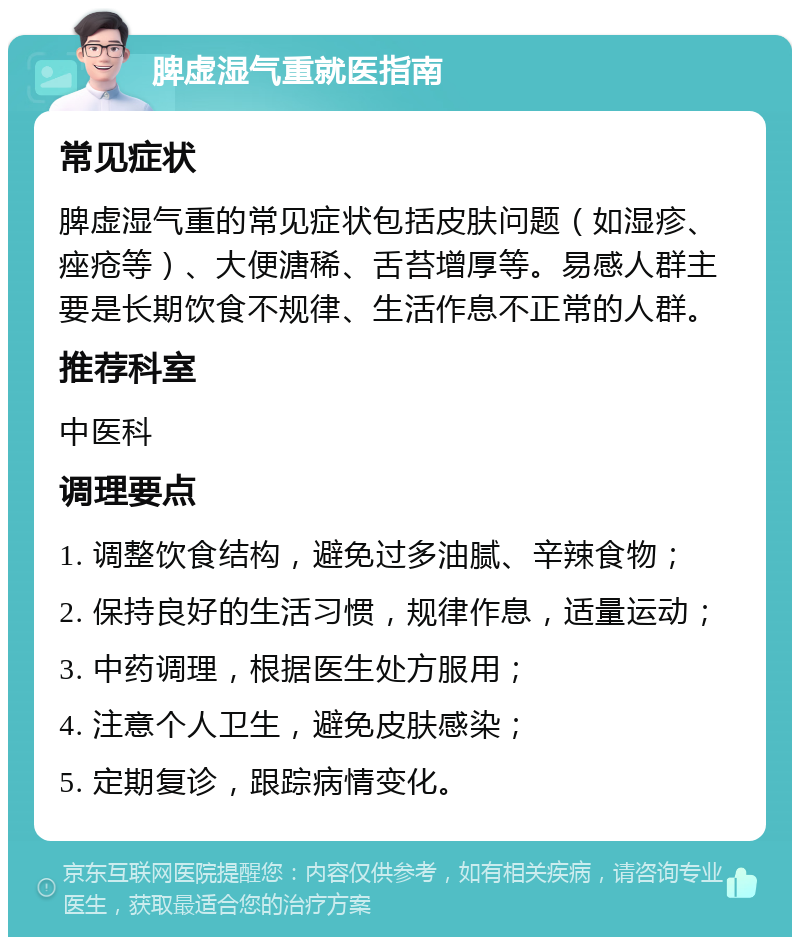 脾虚湿气重就医指南 常见症状 脾虚湿气重的常见症状包括皮肤问题（如湿疹、痤疮等）、大便溏稀、舌苔增厚等。易感人群主要是长期饮食不规律、生活作息不正常的人群。 推荐科室 中医科 调理要点 1. 调整饮食结构，避免过多油腻、辛辣食物； 2. 保持良好的生活习惯，规律作息，适量运动； 3. 中药调理，根据医生处方服用； 4. 注意个人卫生，避免皮肤感染； 5. 定期复诊，跟踪病情变化。