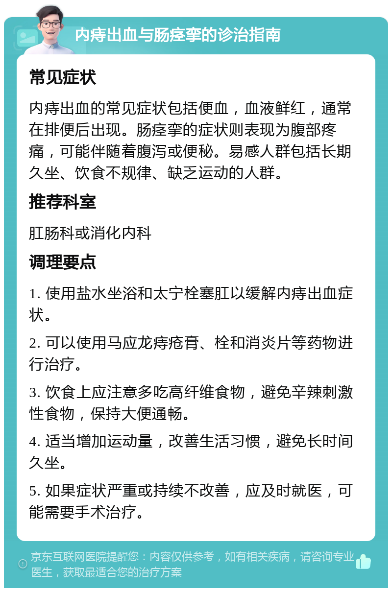 内痔出血与肠痉挛的诊治指南 常见症状 内痔出血的常见症状包括便血，血液鲜红，通常在排便后出现。肠痉挛的症状则表现为腹部疼痛，可能伴随着腹泻或便秘。易感人群包括长期久坐、饮食不规律、缺乏运动的人群。 推荐科室 肛肠科或消化内科 调理要点 1. 使用盐水坐浴和太宁栓塞肛以缓解内痔出血症状。 2. 可以使用马应龙痔疮膏、栓和消炎片等药物进行治疗。 3. 饮食上应注意多吃高纤维食物，避免辛辣刺激性食物，保持大便通畅。 4. 适当增加运动量，改善生活习惯，避免长时间久坐。 5. 如果症状严重或持续不改善，应及时就医，可能需要手术治疗。