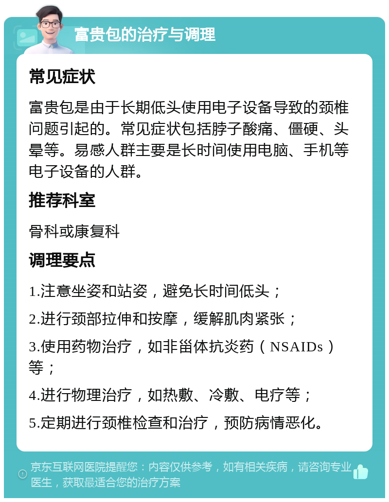 富贵包的治疗与调理 常见症状 富贵包是由于长期低头使用电子设备导致的颈椎问题引起的。常见症状包括脖子酸痛、僵硬、头晕等。易感人群主要是长时间使用电脑、手机等电子设备的人群。 推荐科室 骨科或康复科 调理要点 1.注意坐姿和站姿，避免长时间低头； 2.进行颈部拉伸和按摩，缓解肌肉紧张； 3.使用药物治疗，如非甾体抗炎药（NSAIDs）等； 4.进行物理治疗，如热敷、冷敷、电疗等； 5.定期进行颈椎检查和治疗，预防病情恶化。