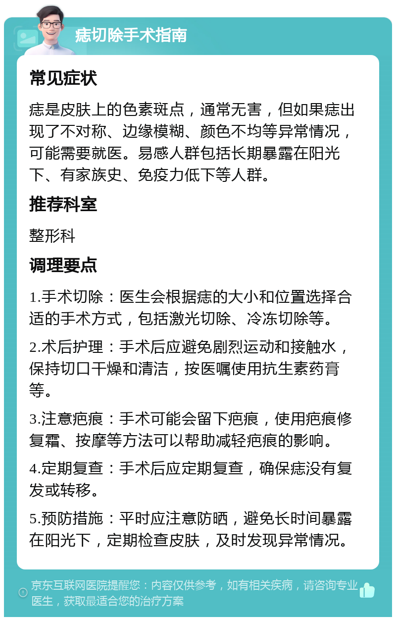 痣切除手术指南 常见症状 痣是皮肤上的色素斑点，通常无害，但如果痣出现了不对称、边缘模糊、颜色不均等异常情况，可能需要就医。易感人群包括长期暴露在阳光下、有家族史、免疫力低下等人群。 推荐科室 整形科 调理要点 1.手术切除：医生会根据痣的大小和位置选择合适的手术方式，包括激光切除、冷冻切除等。 2.术后护理：手术后应避免剧烈运动和接触水，保持切口干燥和清洁，按医嘱使用抗生素药膏等。 3.注意疤痕：手术可能会留下疤痕，使用疤痕修复霜、按摩等方法可以帮助减轻疤痕的影响。 4.定期复查：手术后应定期复查，确保痣没有复发或转移。 5.预防措施：平时应注意防晒，避免长时间暴露在阳光下，定期检查皮肤，及时发现异常情况。