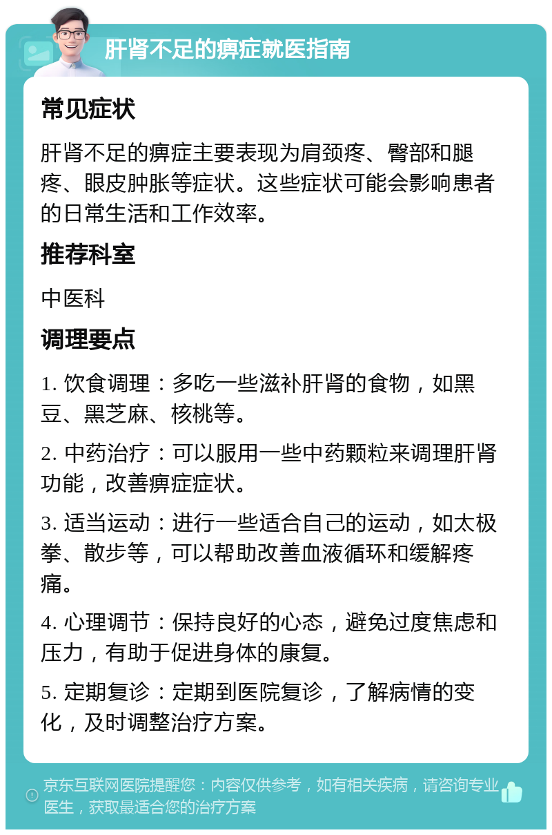 肝肾不足的痹症就医指南 常见症状 肝肾不足的痹症主要表现为肩颈疼、臀部和腿疼、眼皮肿胀等症状。这些症状可能会影响患者的日常生活和工作效率。 推荐科室 中医科 调理要点 1. 饮食调理：多吃一些滋补肝肾的食物，如黑豆、黑芝麻、核桃等。 2. 中药治疗：可以服用一些中药颗粒来调理肝肾功能，改善痹症症状。 3. 适当运动：进行一些适合自己的运动，如太极拳、散步等，可以帮助改善血液循环和缓解疼痛。 4. 心理调节：保持良好的心态，避免过度焦虑和压力，有助于促进身体的康复。 5. 定期复诊：定期到医院复诊，了解病情的变化，及时调整治疗方案。