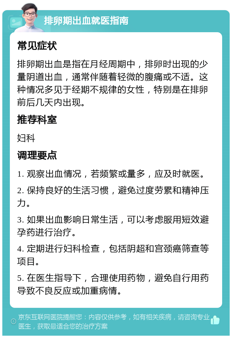 排卵期出血就医指南 常见症状 排卵期出血是指在月经周期中，排卵时出现的少量阴道出血，通常伴随着轻微的腹痛或不适。这种情况多见于经期不规律的女性，特别是在排卵前后几天内出现。 推荐科室 妇科 调理要点 1. 观察出血情况，若频繁或量多，应及时就医。 2. 保持良好的生活习惯，避免过度劳累和精神压力。 3. 如果出血影响日常生活，可以考虑服用短效避孕药进行治疗。 4. 定期进行妇科检查，包括阴超和宫颈癌筛查等项目。 5. 在医生指导下，合理使用药物，避免自行用药导致不良反应或加重病情。