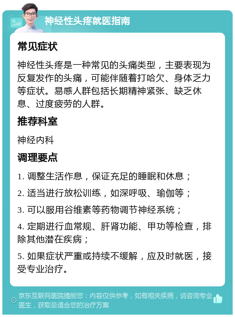 神经性头疼就医指南 常见症状 神经性头疼是一种常见的头痛类型，主要表现为反复发作的头痛，可能伴随着打哈欠、身体乏力等症状。易感人群包括长期精神紧张、缺乏休息、过度疲劳的人群。 推荐科室 神经内科 调理要点 1. 调整生活作息，保证充足的睡眠和休息； 2. 适当进行放松训练，如深呼吸、瑜伽等； 3. 可以服用谷维素等药物调节神经系统； 4. 定期进行血常规、肝肾功能、甲功等检查，排除其他潜在疾病； 5. 如果症状严重或持续不缓解，应及时就医，接受专业治疗。