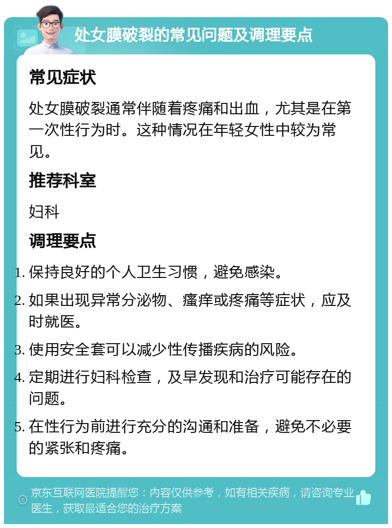 处女膜破裂的常见问题及调理要点 常见症状 处女膜破裂通常伴随着疼痛和出血，尤其是在第一次性行为时。这种情况在年轻女性中较为常见。 推荐科室 妇科 调理要点 保持良好的个人卫生习惯，避免感染。 如果出现异常分泌物、瘙痒或疼痛等症状，应及时就医。 使用安全套可以减少性传播疾病的风险。 定期进行妇科检查，及早发现和治疗可能存在的问题。 在性行为前进行充分的沟通和准备，避免不必要的紧张和疼痛。