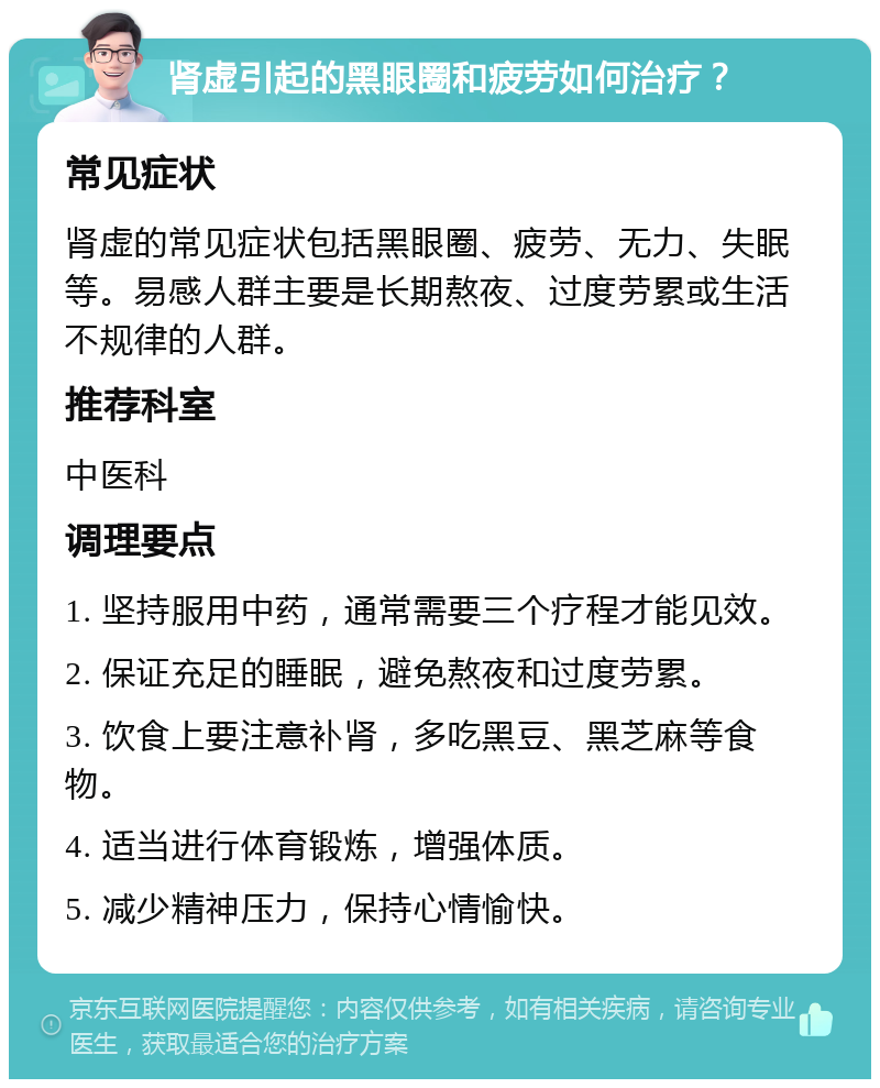 肾虚引起的黑眼圈和疲劳如何治疗？ 常见症状 肾虚的常见症状包括黑眼圈、疲劳、无力、失眠等。易感人群主要是长期熬夜、过度劳累或生活不规律的人群。 推荐科室 中医科 调理要点 1. 坚持服用中药，通常需要三个疗程才能见效。 2. 保证充足的睡眠，避免熬夜和过度劳累。 3. 饮食上要注意补肾，多吃黑豆、黑芝麻等食物。 4. 适当进行体育锻炼，增强体质。 5. 减少精神压力，保持心情愉快。