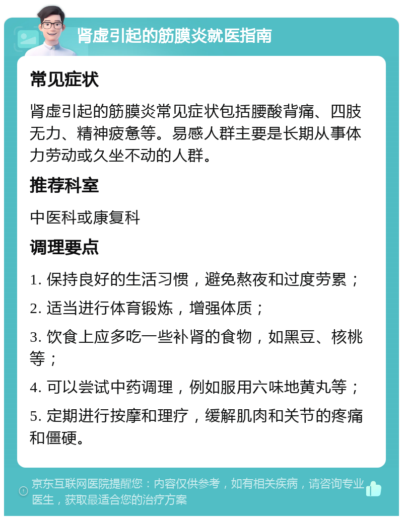 肾虚引起的筋膜炎就医指南 常见症状 肾虚引起的筋膜炎常见症状包括腰酸背痛、四肢无力、精神疲惫等。易感人群主要是长期从事体力劳动或久坐不动的人群。 推荐科室 中医科或康复科 调理要点 1. 保持良好的生活习惯，避免熬夜和过度劳累； 2. 适当进行体育锻炼，增强体质； 3. 饮食上应多吃一些补肾的食物，如黑豆、核桃等； 4. 可以尝试中药调理，例如服用六味地黄丸等； 5. 定期进行按摩和理疗，缓解肌肉和关节的疼痛和僵硬。