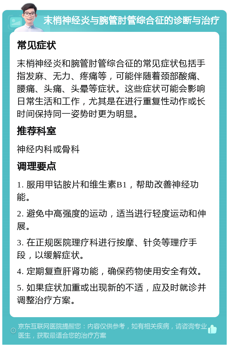 末梢神经炎与腕管肘管综合征的诊断与治疗 常见症状 末梢神经炎和腕管肘管综合征的常见症状包括手指发麻、无力、疼痛等，可能伴随着颈部酸痛、腰痛、头痛、头晕等症状。这些症状可能会影响日常生活和工作，尤其是在进行重复性动作或长时间保持同一姿势时更为明显。 推荐科室 神经内科或骨科 调理要点 1. 服用甲钴胺片和维生素B1，帮助改善神经功能。 2. 避免中高强度的运动，适当进行轻度运动和伸展。 3. 在正规医院理疗科进行按摩、针灸等理疗手段，以缓解症状。 4. 定期复查肝肾功能，确保药物使用安全有效。 5. 如果症状加重或出现新的不适，应及时就诊并调整治疗方案。