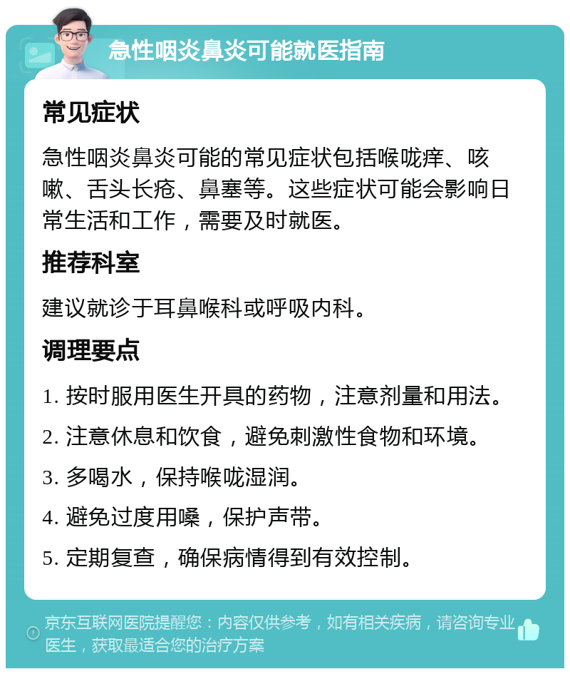 急性咽炎鼻炎可能就医指南 常见症状 急性咽炎鼻炎可能的常见症状包括喉咙痒、咳嗽、舌头长疮、鼻塞等。这些症状可能会影响日常生活和工作，需要及时就医。 推荐科室 建议就诊于耳鼻喉科或呼吸内科。 调理要点 1. 按时服用医生开具的药物，注意剂量和用法。 2. 注意休息和饮食，避免刺激性食物和环境。 3. 多喝水，保持喉咙湿润。 4. 避免过度用嗓，保护声带。 5. 定期复查，确保病情得到有效控制。