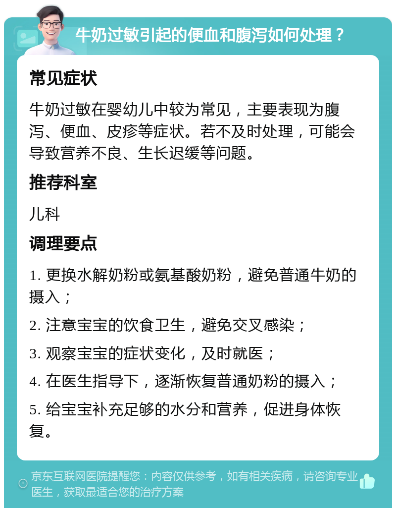 牛奶过敏引起的便血和腹泻如何处理？ 常见症状 牛奶过敏在婴幼儿中较为常见，主要表现为腹泻、便血、皮疹等症状。若不及时处理，可能会导致营养不良、生长迟缓等问题。 推荐科室 儿科 调理要点 1. 更换水解奶粉或氨基酸奶粉，避免普通牛奶的摄入； 2. 注意宝宝的饮食卫生，避免交叉感染； 3. 观察宝宝的症状变化，及时就医； 4. 在医生指导下，逐渐恢复普通奶粉的摄入； 5. 给宝宝补充足够的水分和营养，促进身体恢复。