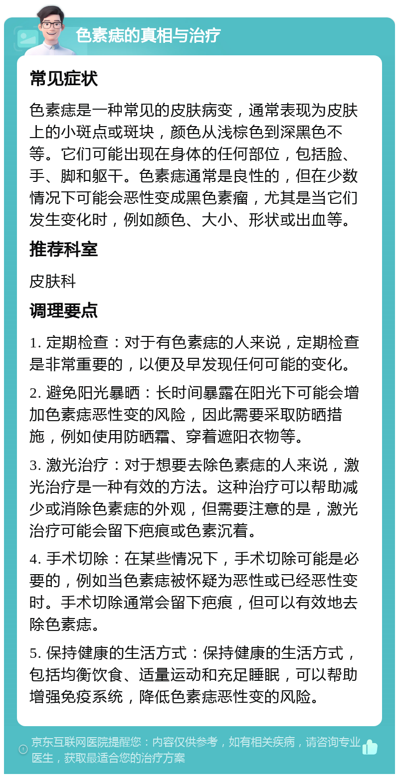 色素痣的真相与治疗 常见症状 色素痣是一种常见的皮肤病变，通常表现为皮肤上的小斑点或斑块，颜色从浅棕色到深黑色不等。它们可能出现在身体的任何部位，包括脸、手、脚和躯干。色素痣通常是良性的，但在少数情况下可能会恶性变成黑色素瘤，尤其是当它们发生变化时，例如颜色、大小、形状或出血等。 推荐科室 皮肤科 调理要点 1. 定期检查：对于有色素痣的人来说，定期检查是非常重要的，以便及早发现任何可能的变化。 2. 避免阳光暴晒：长时间暴露在阳光下可能会增加色素痣恶性变的风险，因此需要采取防晒措施，例如使用防晒霜、穿着遮阳衣物等。 3. 激光治疗：对于想要去除色素痣的人来说，激光治疗是一种有效的方法。这种治疗可以帮助减少或消除色素痣的外观，但需要注意的是，激光治疗可能会留下疤痕或色素沉着。 4. 手术切除：在某些情况下，手术切除可能是必要的，例如当色素痣被怀疑为恶性或已经恶性变时。手术切除通常会留下疤痕，但可以有效地去除色素痣。 5. 保持健康的生活方式：保持健康的生活方式，包括均衡饮食、适量运动和充足睡眠，可以帮助增强免疫系统，降低色素痣恶性变的风险。