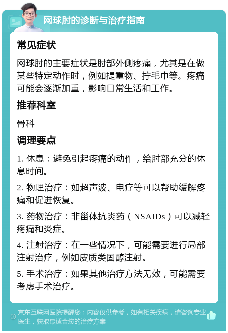 网球肘的诊断与治疗指南 常见症状 网球肘的主要症状是肘部外侧疼痛，尤其是在做某些特定动作时，例如提重物、拧毛巾等。疼痛可能会逐渐加重，影响日常生活和工作。 推荐科室 骨科 调理要点 1. 休息：避免引起疼痛的动作，给肘部充分的休息时间。 2. 物理治疗：如超声波、电疗等可以帮助缓解疼痛和促进恢复。 3. 药物治疗：非甾体抗炎药（NSAIDs）可以减轻疼痛和炎症。 4. 注射治疗：在一些情况下，可能需要进行局部注射治疗，例如皮质类固醇注射。 5. 手术治疗：如果其他治疗方法无效，可能需要考虑手术治疗。