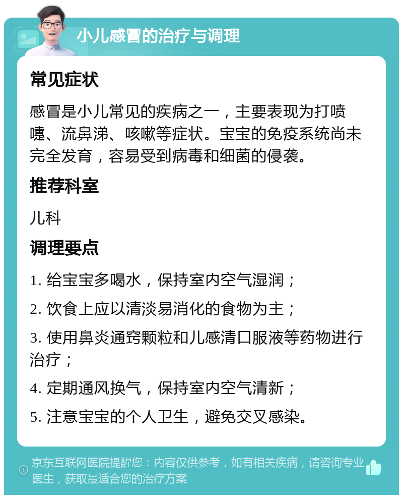 小儿感冒的治疗与调理 常见症状 感冒是小儿常见的疾病之一，主要表现为打喷嚏、流鼻涕、咳嗽等症状。宝宝的免疫系统尚未完全发育，容易受到病毒和细菌的侵袭。 推荐科室 儿科 调理要点 1. 给宝宝多喝水，保持室内空气湿润； 2. 饮食上应以清淡易消化的食物为主； 3. 使用鼻炎通窍颗粒和儿感清口服液等药物进行治疗； 4. 定期通风换气，保持室内空气清新； 5. 注意宝宝的个人卫生，避免交叉感染。