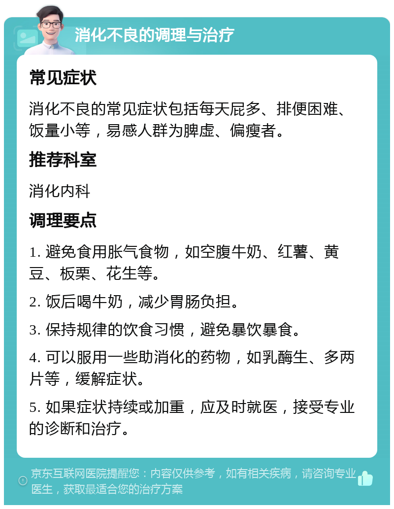 消化不良的调理与治疗 常见症状 消化不良的常见症状包括每天屁多、排便困难、饭量小等，易感人群为脾虚、偏瘦者。 推荐科室 消化内科 调理要点 1. 避免食用胀气食物，如空腹牛奶、红薯、黄豆、板栗、花生等。 2. 饭后喝牛奶，减少胃肠负担。 3. 保持规律的饮食习惯，避免暴饮暴食。 4. 可以服用一些助消化的药物，如乳酶生、多两片等，缓解症状。 5. 如果症状持续或加重，应及时就医，接受专业的诊断和治疗。