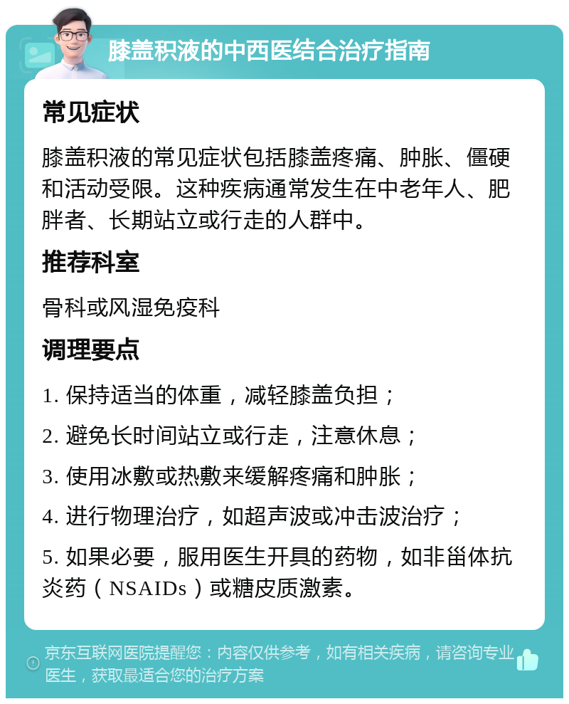 膝盖积液的中西医结合治疗指南 常见症状 膝盖积液的常见症状包括膝盖疼痛、肿胀、僵硬和活动受限。这种疾病通常发生在中老年人、肥胖者、长期站立或行走的人群中。 推荐科室 骨科或风湿免疫科 调理要点 1. 保持适当的体重，减轻膝盖负担； 2. 避免长时间站立或行走，注意休息； 3. 使用冰敷或热敷来缓解疼痛和肿胀； 4. 进行物理治疗，如超声波或冲击波治疗； 5. 如果必要，服用医生开具的药物，如非甾体抗炎药（NSAIDs）或糖皮质激素。