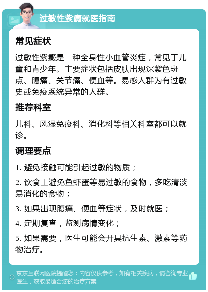 过敏性紫癜就医指南 常见症状 过敏性紫癜是一种全身性小血管炎症，常见于儿童和青少年。主要症状包括皮肤出现深紫色斑点、腹痛、关节痛、便血等。易感人群为有过敏史或免疫系统异常的人群。 推荐科室 儿科、风湿免疫科、消化科等相关科室都可以就诊。 调理要点 1. 避免接触可能引起过敏的物质； 2. 饮食上避免鱼虾蛋等易过敏的食物，多吃清淡易消化的食物； 3. 如果出现腹痛、便血等症状，及时就医； 4. 定期复查，监测病情变化； 5. 如果需要，医生可能会开具抗生素、激素等药物治疗。