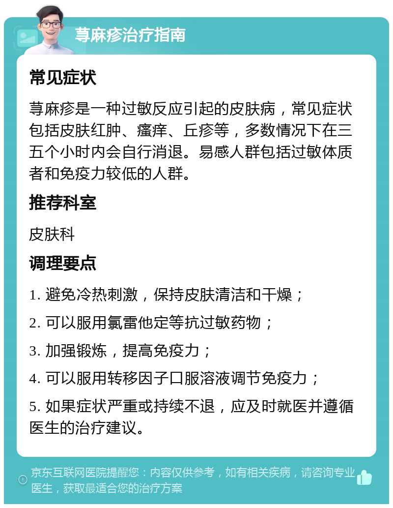 荨麻疹治疗指南 常见症状 荨麻疹是一种过敏反应引起的皮肤病，常见症状包括皮肤红肿、瘙痒、丘疹等，多数情况下在三五个小时内会自行消退。易感人群包括过敏体质者和免疫力较低的人群。 推荐科室 皮肤科 调理要点 1. 避免冷热刺激，保持皮肤清洁和干燥； 2. 可以服用氯雷他定等抗过敏药物； 3. 加强锻炼，提高免疫力； 4. 可以服用转移因子口服溶液调节免疫力； 5. 如果症状严重或持续不退，应及时就医并遵循医生的治疗建议。