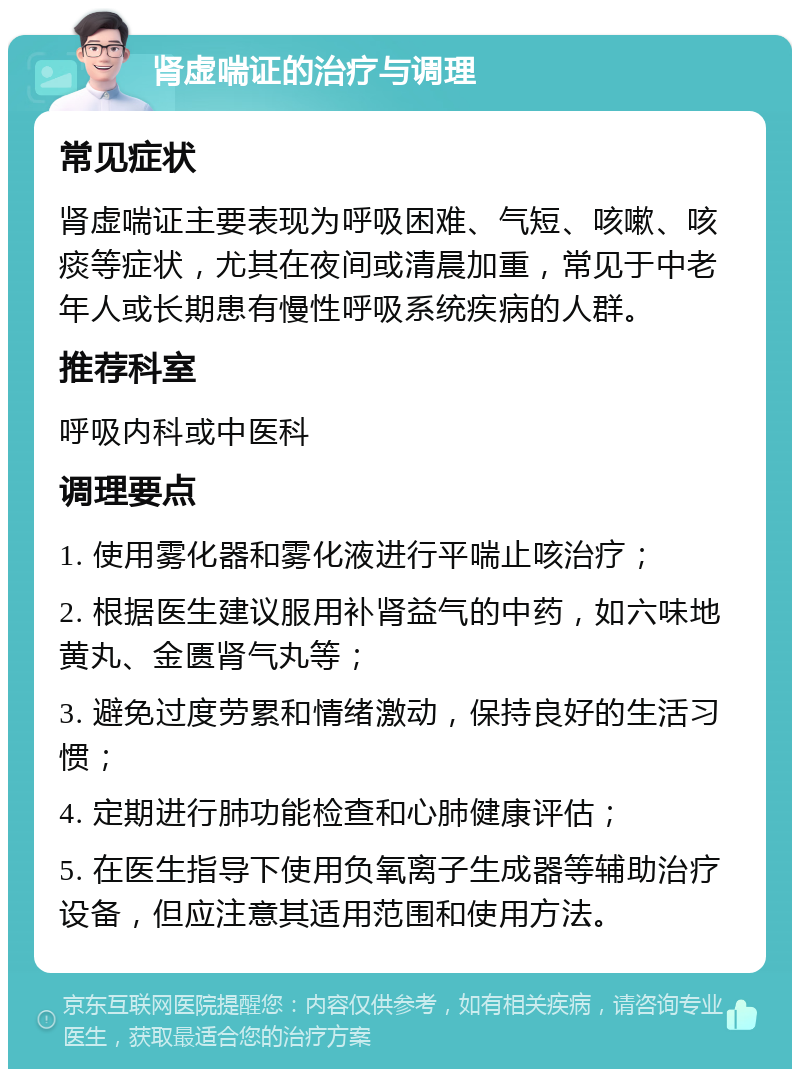 肾虚喘证的治疗与调理 常见症状 肾虚喘证主要表现为呼吸困难、气短、咳嗽、咳痰等症状，尤其在夜间或清晨加重，常见于中老年人或长期患有慢性呼吸系统疾病的人群。 推荐科室 呼吸内科或中医科 调理要点 1. 使用雾化器和雾化液进行平喘止咳治疗； 2. 根据医生建议服用补肾益气的中药，如六味地黄丸、金匮肾气丸等； 3. 避免过度劳累和情绪激动，保持良好的生活习惯； 4. 定期进行肺功能检查和心肺健康评估； 5. 在医生指导下使用负氧离子生成器等辅助治疗设备，但应注意其适用范围和使用方法。