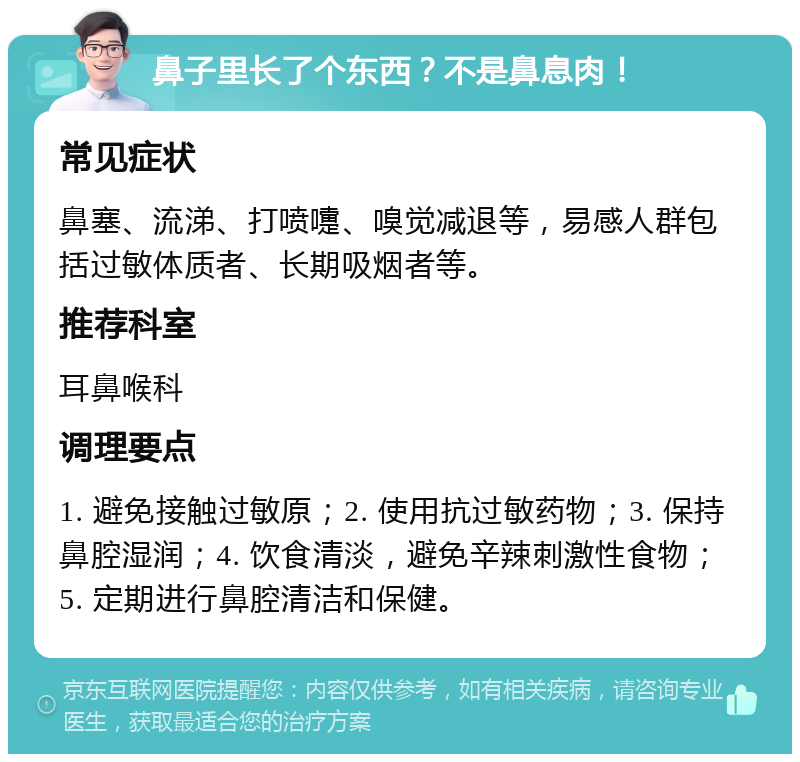 鼻子里长了个东西？不是鼻息肉！ 常见症状 鼻塞、流涕、打喷嚏、嗅觉减退等，易感人群包括过敏体质者、长期吸烟者等。 推荐科室 耳鼻喉科 调理要点 1. 避免接触过敏原；2. 使用抗过敏药物；3. 保持鼻腔湿润；4. 饮食清淡，避免辛辣刺激性食物；5. 定期进行鼻腔清洁和保健。