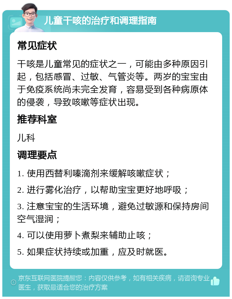 儿童干咳的治疗和调理指南 常见症状 干咳是儿童常见的症状之一，可能由多种原因引起，包括感冒、过敏、气管炎等。两岁的宝宝由于免疫系统尚未完全发育，容易受到各种病原体的侵袭，导致咳嗽等症状出现。 推荐科室 儿科 调理要点 1. 使用西替利嗪滴剂来缓解咳嗽症状； 2. 进行雾化治疗，以帮助宝宝更好地呼吸； 3. 注意宝宝的生活环境，避免过敏源和保持房间空气湿润； 4. 可以使用萝卜煮梨来辅助止咳； 5. 如果症状持续或加重，应及时就医。