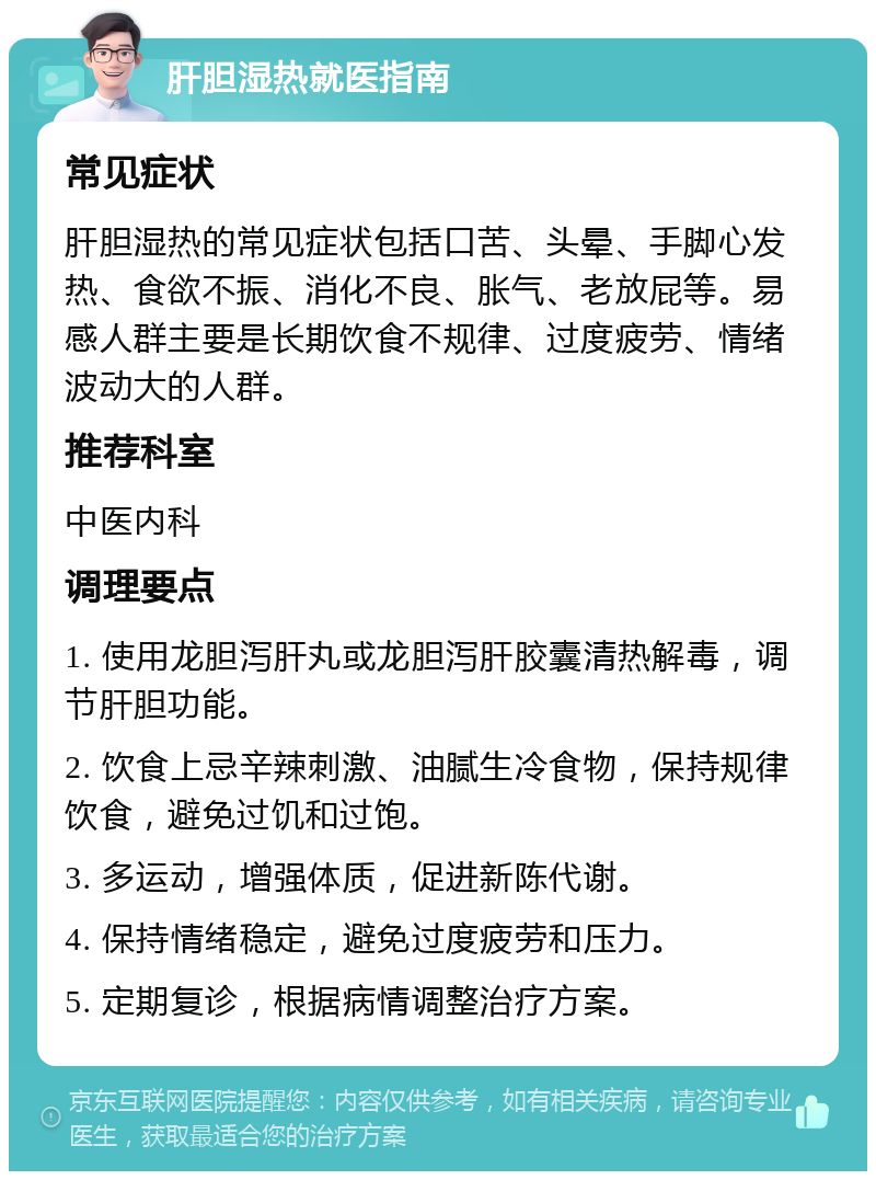 肝胆湿热就医指南 常见症状 肝胆湿热的常见症状包括口苦、头晕、手脚心发热、食欲不振、消化不良、胀气、老放屁等。易感人群主要是长期饮食不规律、过度疲劳、情绪波动大的人群。 推荐科室 中医内科 调理要点 1. 使用龙胆泻肝丸或龙胆泻肝胶囊清热解毒，调节肝胆功能。 2. 饮食上忌辛辣刺激、油腻生冷食物，保持规律饮食，避免过饥和过饱。 3. 多运动，增强体质，促进新陈代谢。 4. 保持情绪稳定，避免过度疲劳和压力。 5. 定期复诊，根据病情调整治疗方案。