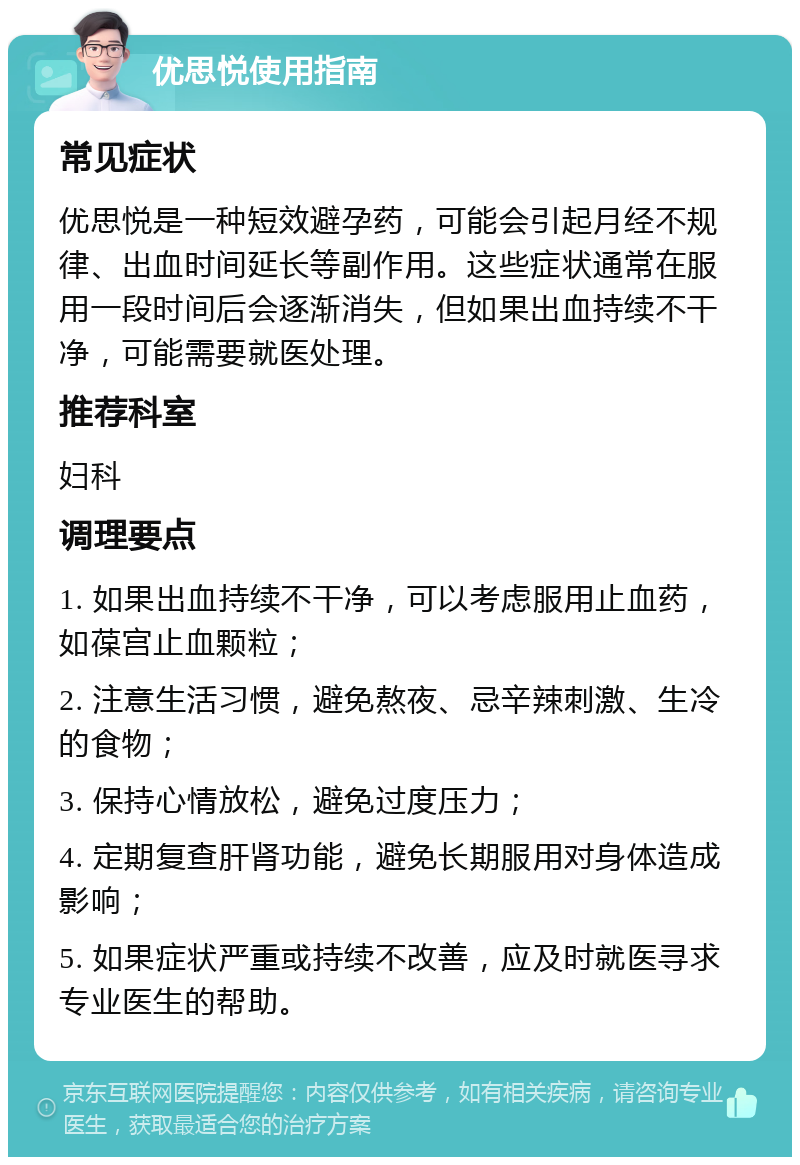 优思悦使用指南 常见症状 优思悦是一种短效避孕药，可能会引起月经不规律、出血时间延长等副作用。这些症状通常在服用一段时间后会逐渐消失，但如果出血持续不干净，可能需要就医处理。 推荐科室 妇科 调理要点 1. 如果出血持续不干净，可以考虑服用止血药，如葆宫止血颗粒； 2. 注意生活习惯，避免熬夜、忌辛辣刺激、生冷的食物； 3. 保持心情放松，避免过度压力； 4. 定期复查肝肾功能，避免长期服用对身体造成影响； 5. 如果症状严重或持续不改善，应及时就医寻求专业医生的帮助。