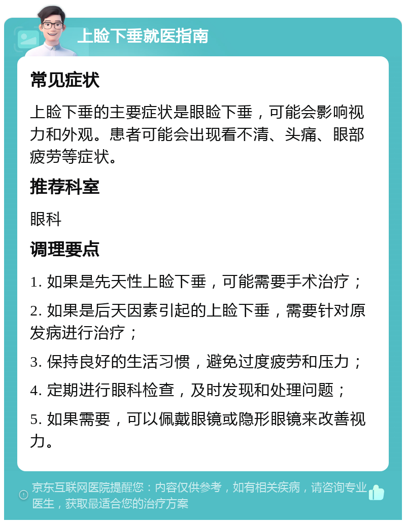 上睑下垂就医指南 常见症状 上睑下垂的主要症状是眼睑下垂，可能会影响视力和外观。患者可能会出现看不清、头痛、眼部疲劳等症状。 推荐科室 眼科 调理要点 1. 如果是先天性上睑下垂，可能需要手术治疗； 2. 如果是后天因素引起的上睑下垂，需要针对原发病进行治疗； 3. 保持良好的生活习惯，避免过度疲劳和压力； 4. 定期进行眼科检查，及时发现和处理问题； 5. 如果需要，可以佩戴眼镜或隐形眼镜来改善视力。