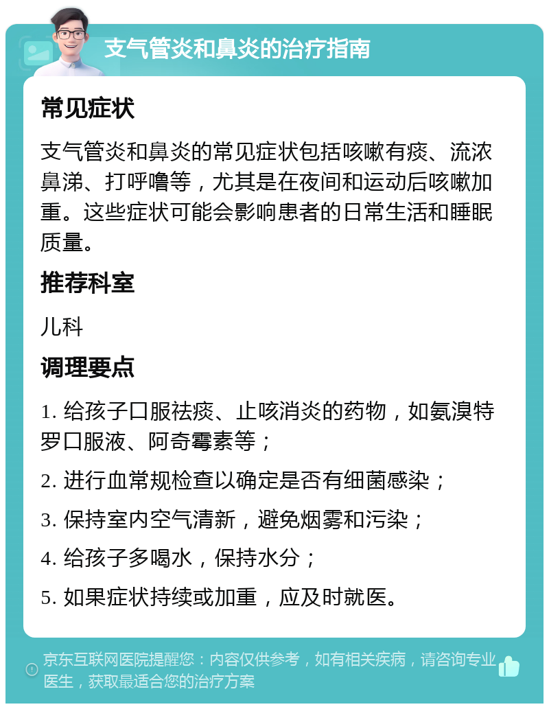 支气管炎和鼻炎的治疗指南 常见症状 支气管炎和鼻炎的常见症状包括咳嗽有痰、流浓鼻涕、打呼噜等，尤其是在夜间和运动后咳嗽加重。这些症状可能会影响患者的日常生活和睡眠质量。 推荐科室 儿科 调理要点 1. 给孩子口服祛痰、止咳消炎的药物，如氨溴特罗口服液、阿奇霉素等； 2. 进行血常规检查以确定是否有细菌感染； 3. 保持室内空气清新，避免烟雾和污染； 4. 给孩子多喝水，保持水分； 5. 如果症状持续或加重，应及时就医。