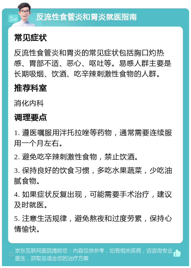 反流性食管炎和胃炎就医指南 常见症状 反流性食管炎和胃炎的常见症状包括胸口灼热感、胃部不适、恶心、呕吐等。易感人群主要是长期吸烟、饮酒、吃辛辣刺激性食物的人群。 推荐科室 消化内科 调理要点 1. 遵医嘱服用泮托拉唑等药物，通常需要连续服用一个月左右。 2. 避免吃辛辣刺激性食物，禁止饮酒。 3. 保持良好的饮食习惯，多吃水果蔬菜，少吃油腻食物。 4. 如果症状反复出现，可能需要手术治疗，建议及时就医。 5. 注意生活规律，避免熬夜和过度劳累，保持心情愉快。