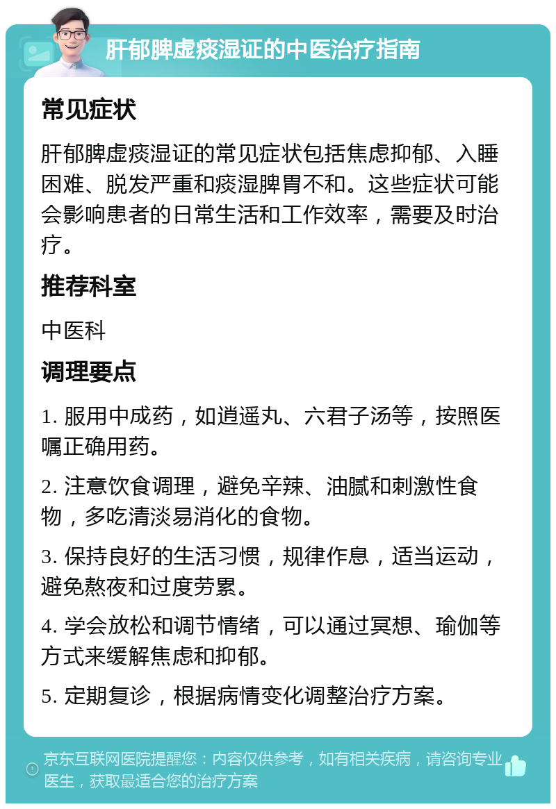 肝郁脾虚痰湿证的中医治疗指南 常见症状 肝郁脾虚痰湿证的常见症状包括焦虑抑郁、入睡困难、脱发严重和痰湿脾胃不和。这些症状可能会影响患者的日常生活和工作效率，需要及时治疗。 推荐科室 中医科 调理要点 1. 服用中成药，如逍遥丸、六君子汤等，按照医嘱正确用药。 2. 注意饮食调理，避免辛辣、油腻和刺激性食物，多吃清淡易消化的食物。 3. 保持良好的生活习惯，规律作息，适当运动，避免熬夜和过度劳累。 4. 学会放松和调节情绪，可以通过冥想、瑜伽等方式来缓解焦虑和抑郁。 5. 定期复诊，根据病情变化调整治疗方案。