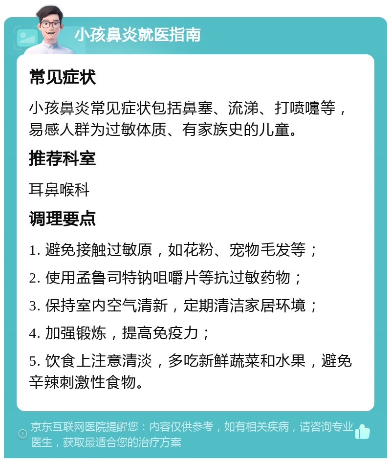 小孩鼻炎就医指南 常见症状 小孩鼻炎常见症状包括鼻塞、流涕、打喷嚏等，易感人群为过敏体质、有家族史的儿童。 推荐科室 耳鼻喉科 调理要点 1. 避免接触过敏原，如花粉、宠物毛发等； 2. 使用孟鲁司特钠咀嚼片等抗过敏药物； 3. 保持室内空气清新，定期清洁家居环境； 4. 加强锻炼，提高免疫力； 5. 饮食上注意清淡，多吃新鲜蔬菜和水果，避免辛辣刺激性食物。