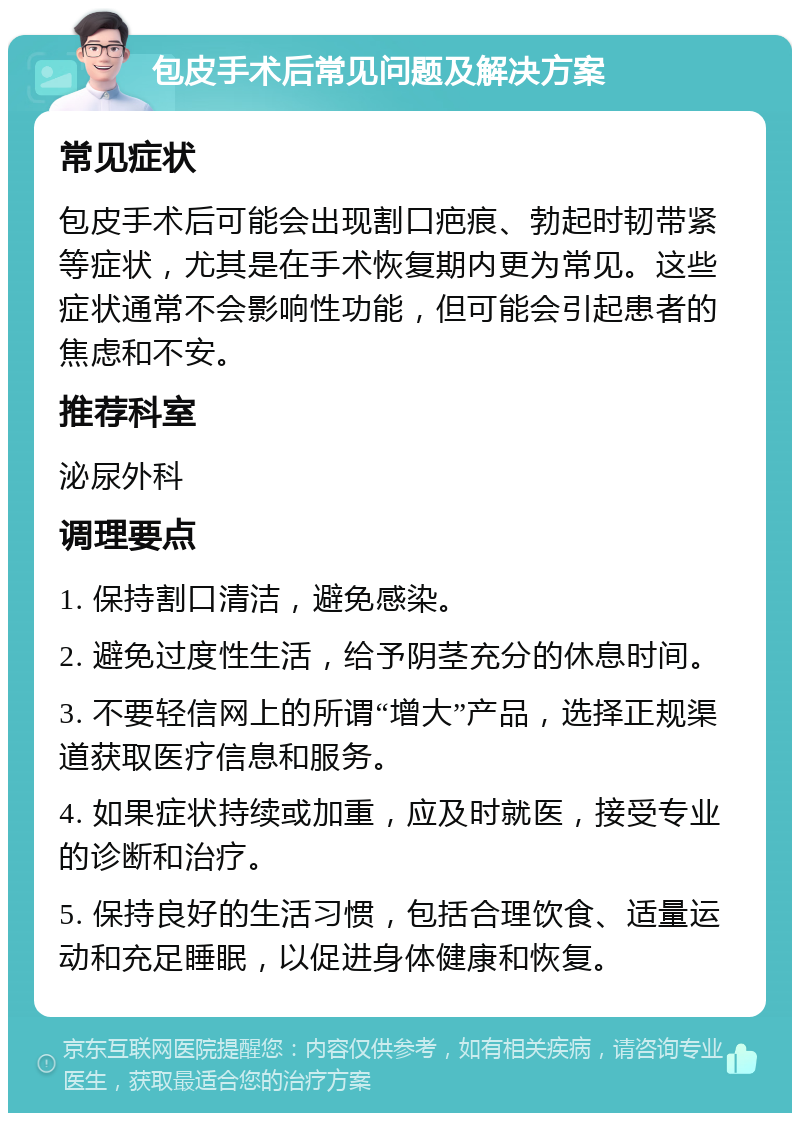 包皮手术后常见问题及解决方案 常见症状 包皮手术后可能会出现割口疤痕、勃起时韧带紧等症状，尤其是在手术恢复期内更为常见。这些症状通常不会影响性功能，但可能会引起患者的焦虑和不安。 推荐科室 泌尿外科 调理要点 1. 保持割口清洁，避免感染。 2. 避免过度性生活，给予阴茎充分的休息时间。 3. 不要轻信网上的所谓“增大”产品，选择正规渠道获取医疗信息和服务。 4. 如果症状持续或加重，应及时就医，接受专业的诊断和治疗。 5. 保持良好的生活习惯，包括合理饮食、适量运动和充足睡眠，以促进身体健康和恢复。