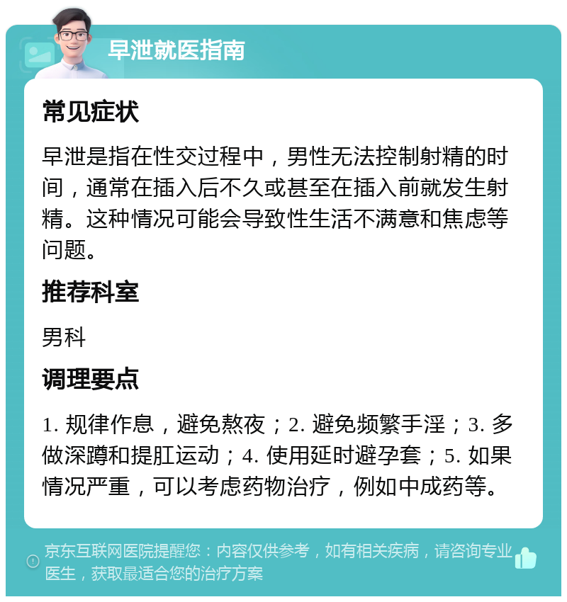 早泄就医指南 常见症状 早泄是指在性交过程中，男性无法控制射精的时间，通常在插入后不久或甚至在插入前就发生射精。这种情况可能会导致性生活不满意和焦虑等问题。 推荐科室 男科 调理要点 1. 规律作息，避免熬夜；2. 避免频繁手淫；3. 多做深蹲和提肛运动；4. 使用延时避孕套；5. 如果情况严重，可以考虑药物治疗，例如中成药等。