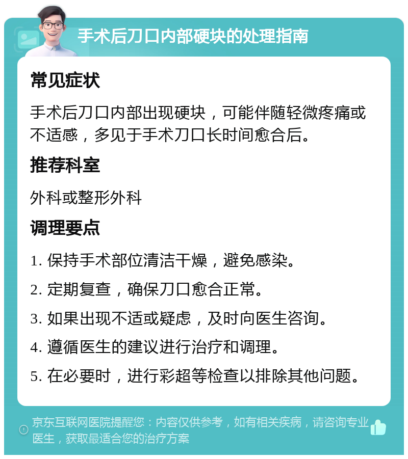 手术后刀口内部硬块的处理指南 常见症状 手术后刀口内部出现硬块，可能伴随轻微疼痛或不适感，多见于手术刀口长时间愈合后。 推荐科室 外科或整形外科 调理要点 1. 保持手术部位清洁干燥，避免感染。 2. 定期复查，确保刀口愈合正常。 3. 如果出现不适或疑虑，及时向医生咨询。 4. 遵循医生的建议进行治疗和调理。 5. 在必要时，进行彩超等检查以排除其他问题。