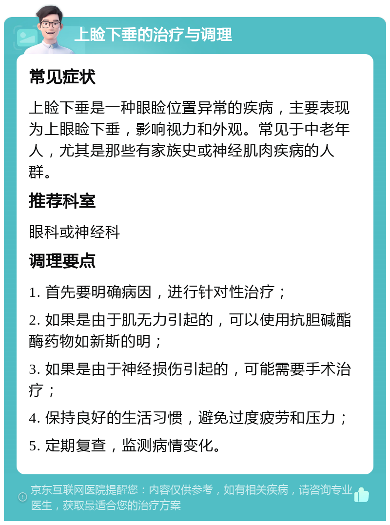 上睑下垂的治疗与调理 常见症状 上睑下垂是一种眼睑位置异常的疾病，主要表现为上眼睑下垂，影响视力和外观。常见于中老年人，尤其是那些有家族史或神经肌肉疾病的人群。 推荐科室 眼科或神经科 调理要点 1. 首先要明确病因，进行针对性治疗； 2. 如果是由于肌无力引起的，可以使用抗胆碱酯酶药物如新斯的明； 3. 如果是由于神经损伤引起的，可能需要手术治疗； 4. 保持良好的生活习惯，避免过度疲劳和压力； 5. 定期复查，监测病情变化。