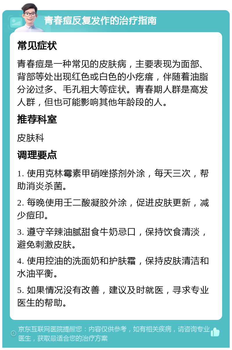 青春痘反复发作的治疗指南 常见症状 青春痘是一种常见的皮肤病，主要表现为面部、背部等处出现红色或白色的小疙瘩，伴随着油脂分泌过多、毛孔粗大等症状。青春期人群是高发人群，但也可能影响其他年龄段的人。 推荐科室 皮肤科 调理要点 1. 使用克林霉素甲硝唑搽剂外涂，每天三次，帮助消炎杀菌。 2. 每晚使用壬二酸凝胶外涂，促进皮肤更新，减少痘印。 3. 遵守辛辣油腻甜食牛奶忌口，保持饮食清淡，避免刺激皮肤。 4. 使用控油的洗面奶和护肤霜，保持皮肤清洁和水油平衡。 5. 如果情况没有改善，建议及时就医，寻求专业医生的帮助。