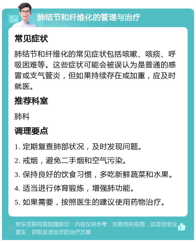 肺结节和纤维化的管理与治疗 常见症状 肺结节和纤维化的常见症状包括咳嗽、咳痰、呼吸困难等。这些症状可能会被误认为是普通的感冒或支气管炎，但如果持续存在或加重，应及时就医。 推荐科室 肺科 调理要点 1. 定期复查肺部状况，及时发现问题。 2. 戒烟，避免二手烟和空气污染。 3. 保持良好的饮食习惯，多吃新鲜蔬菜和水果。 4. 适当进行体育锻炼，增强肺功能。 5. 如果需要，按照医生的建议使用药物治疗。