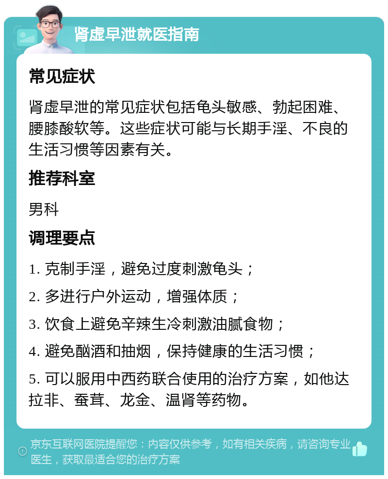 肾虚早泄就医指南 常见症状 肾虚早泄的常见症状包括龟头敏感、勃起困难、腰膝酸软等。这些症状可能与长期手淫、不良的生活习惯等因素有关。 推荐科室 男科 调理要点 1. 克制手淫，避免过度刺激龟头； 2. 多进行户外运动，增强体质； 3. 饮食上避免辛辣生冷刺激油腻食物； 4. 避免酗酒和抽烟，保持健康的生活习惯； 5. 可以服用中西药联合使用的治疗方案，如他达拉非、蚕茸、龙金、温肾等药物。