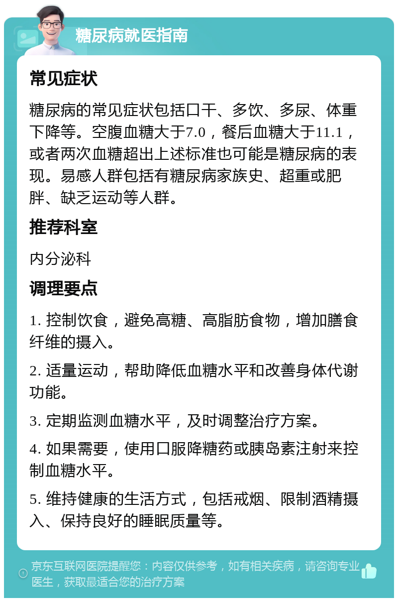 糖尿病就医指南 常见症状 糖尿病的常见症状包括口干、多饮、多尿、体重下降等。空腹血糖大于7.0，餐后血糖大于11.1，或者两次血糖超出上述标准也可能是糖尿病的表现。易感人群包括有糖尿病家族史、超重或肥胖、缺乏运动等人群。 推荐科室 内分泌科 调理要点 1. 控制饮食，避免高糖、高脂肪食物，增加膳食纤维的摄入。 2. 适量运动，帮助降低血糖水平和改善身体代谢功能。 3. 定期监测血糖水平，及时调整治疗方案。 4. 如果需要，使用口服降糖药或胰岛素注射来控制血糖水平。 5. 维持健康的生活方式，包括戒烟、限制酒精摄入、保持良好的睡眠质量等。