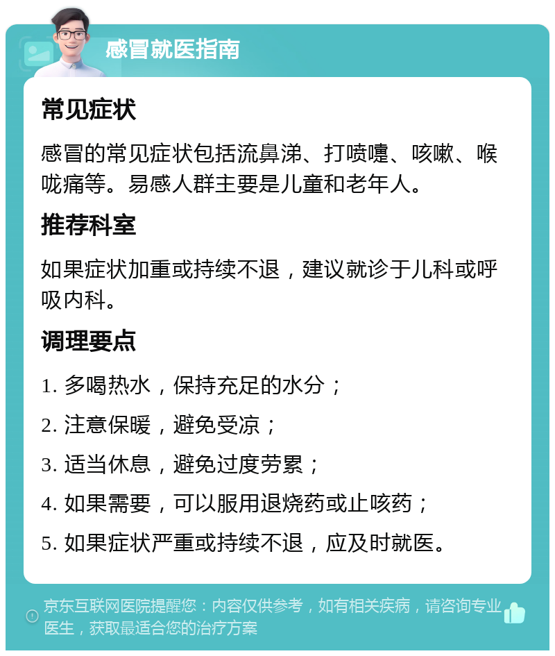 感冒就医指南 常见症状 感冒的常见症状包括流鼻涕、打喷嚏、咳嗽、喉咙痛等。易感人群主要是儿童和老年人。 推荐科室 如果症状加重或持续不退，建议就诊于儿科或呼吸内科。 调理要点 1. 多喝热水，保持充足的水分； 2. 注意保暖，避免受凉； 3. 适当休息，避免过度劳累； 4. 如果需要，可以服用退烧药或止咳药； 5. 如果症状严重或持续不退，应及时就医。