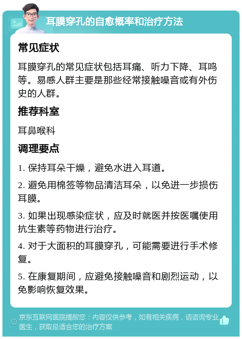 耳膜穿孔的自愈概率和治疗方法 常见症状 耳膜穿孔的常见症状包括耳痛、听力下降、耳鸣等。易感人群主要是那些经常接触噪音或有外伤史的人群。 推荐科室 耳鼻喉科 调理要点 1. 保持耳朵干燥，避免水进入耳道。 2. 避免用棉签等物品清洁耳朵，以免进一步损伤耳膜。 3. 如果出现感染症状，应及时就医并按医嘱使用抗生素等药物进行治疗。 4. 对于大面积的耳膜穿孔，可能需要进行手术修复。 5. 在康复期间，应避免接触噪音和剧烈运动，以免影响恢复效果。