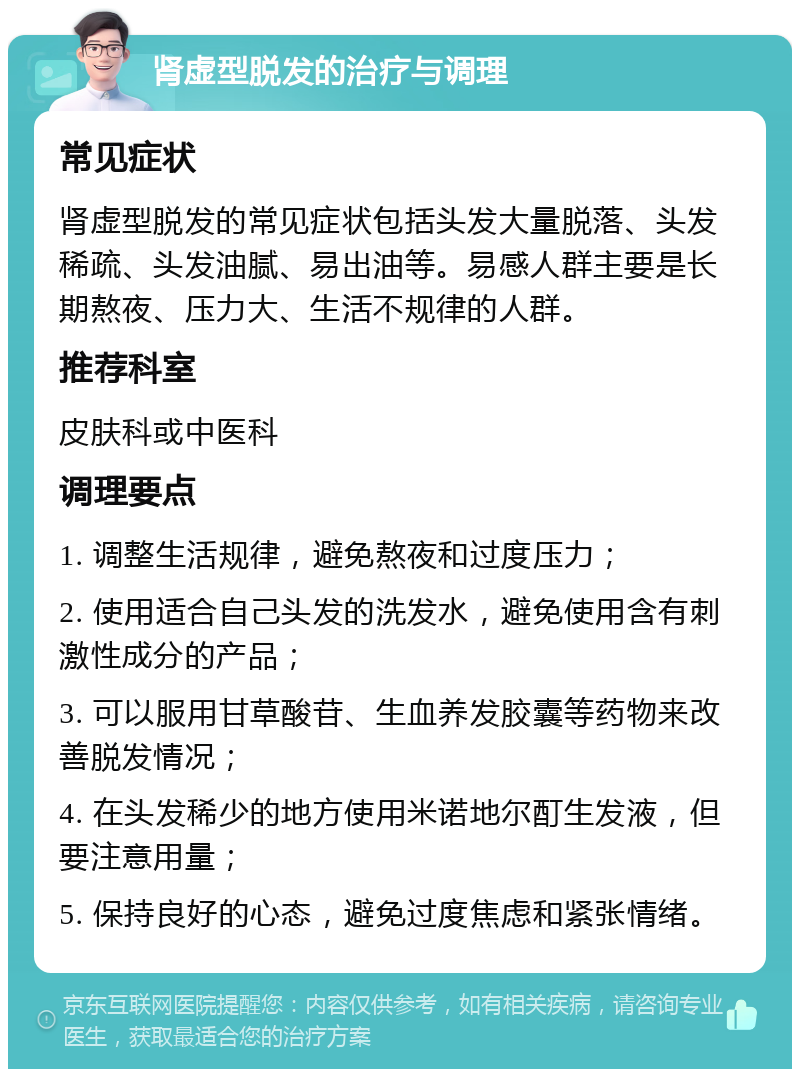 肾虚型脱发的治疗与调理 常见症状 肾虚型脱发的常见症状包括头发大量脱落、头发稀疏、头发油腻、易出油等。易感人群主要是长期熬夜、压力大、生活不规律的人群。 推荐科室 皮肤科或中医科 调理要点 1. 调整生活规律，避免熬夜和过度压力； 2. 使用适合自己头发的洗发水，避免使用含有刺激性成分的产品； 3. 可以服用甘草酸苷、生血养发胶囊等药物来改善脱发情况； 4. 在头发稀少的地方使用米诺地尔酊生发液，但要注意用量； 5. 保持良好的心态，避免过度焦虑和紧张情绪。