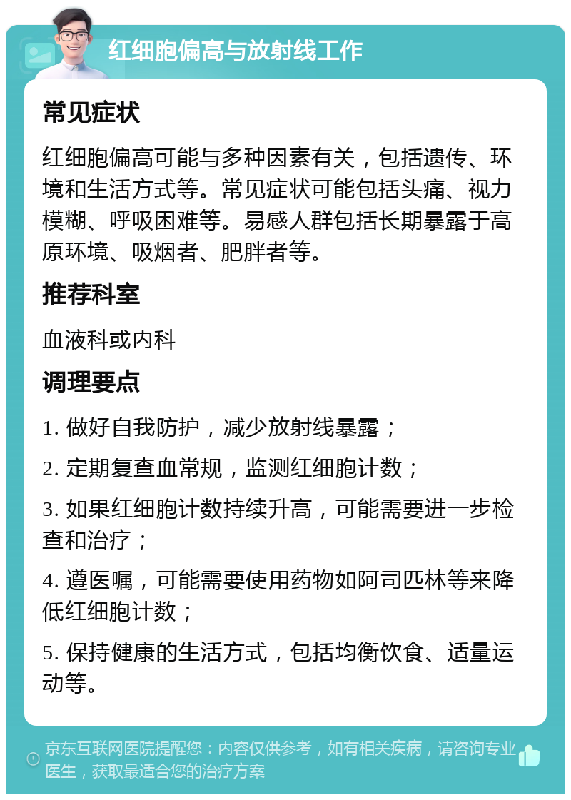 红细胞偏高与放射线工作 常见症状 红细胞偏高可能与多种因素有关，包括遗传、环境和生活方式等。常见症状可能包括头痛、视力模糊、呼吸困难等。易感人群包括长期暴露于高原环境、吸烟者、肥胖者等。 推荐科室 血液科或内科 调理要点 1. 做好自我防护，减少放射线暴露； 2. 定期复查血常规，监测红细胞计数； 3. 如果红细胞计数持续升高，可能需要进一步检查和治疗； 4. 遵医嘱，可能需要使用药物如阿司匹林等来降低红细胞计数； 5. 保持健康的生活方式，包括均衡饮食、适量运动等。